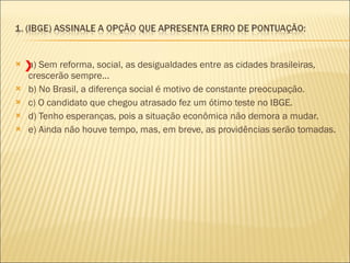 a) Sem reforma, social, as desigualdades entre as cidades brasileiras, crescerão sempre...  b) No Brasil, a diferença social é motivo de constante preocupação.  c) O candidato que chegou atrasado fez um ótimo teste no IBGE.  d) Tenho esperanças, pois a situação econômica não demora a mudar.  e) Ainda não houve tempo, mas, em breve, as providências serão tomadas. X 