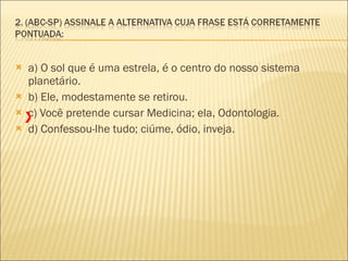 a) O sol que é uma estrela, é o centro do nosso sistema planetário.    b) Ele, modestamente se retirou.  c) Você pretende cursar Medicina; ela, Odontologia.    d) Confessou-lhe tudo; ciúme, ódio, inveja.  X 