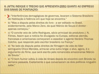 a) "Interferências demagógicas de governos, levaram o Sistema Brasileiro de Habitação à falência em que hoje se encontra."  b) "Mas a disputa pelos direitos do livro - a ser editado no Brasil, evidentemente, pela Marco Zero, da qual Márcio de Souza é diretor - apenas começou." c) "O convite veio de Jofre Rodrigues, sócio principal da produtora J. N. Filmes. Assim que a notícia foi divulgada na Europa, editoras alemãs, francesas e americanas começaram a assediar o agente literário Thomas Colchio, que responde pelo escritor brasileiro na França."  d) "Ao lado da disputa pelos direitos de filmagem da vida do líder seringueiro Chico Mendes, arma-se uma outra briga: o alvo, agora, é o argumento do filme, que será escrito pelo romancista amazonense Márcio de Souza."  e) "O bom humor voltou à vida de Arraes depois do encontro com Brizola na semana passada. Exatamente o que conversaram os dois políticos ninguém sabe."  X 