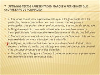 a) Em todas as culturas, o processo pelo qual a lei geral suplanta a lei particular, faz-se acompanhar de crises mais ou menos graves e prolongadas, que podem afetar, profundamente, a estrutura da sociedade.  b) Ninguém exprimiu, com mais intensidade, a oposição e mesmo a incompatibilidade fundamental entre o Estado e a família do que Sófocles.  c) Creonte encarna a noção abstrata, impessoal da Cidade em luta contra essa realidade concreta e tangível que é a família.  d) Antígona, sepultando Polinice contra as ordenações do Estado, atrai sobre si a cólera do irmão, que não age em nome de sua vontade pessoal, mas da suposta vontade geral dos cidadãos.  e) O conflito entre Antígona e Creonte é de todas as épocas, e preserva-se sua veemência ainda em nossos dias.  X 