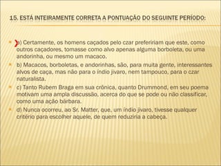 a) Certamente, os homens caçados pelo czar prefeririam que este, como outros caçadores, tomasse como alvo apenas alguma borboleta, ou uma andorinha, ou mesmo um macaco. b) Macacos, borboletas, e andorinhas, são, para muita gente, interessantes alvos de caça, mas não para o índio jivaro, nem tampouco, para o czar naturalista. c) Tanto Rubem Braga em sua crônica, quanto Drummond, em seu poema motivam uma ampla discussão, acerca do que se pode ou não classificar, como uma ação bárbara. d) Nunca ocorreu, ao Sr. Matter, que, um índio jivaro, tivesse qualquer critério para escolher aquele, de quem reduziria a cabeça. X 