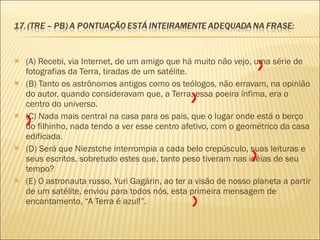 (A) Recebi, via Internet, de um amigo que há muito não vejo, uma série de fotografias da Terra, tiradas de um satélite. (B) Tanto os astrônomos antigos como os teólogos, não erravam, na opinião do autor, quando consideravam que, a Terra, essa poeira ínfima, era o centro do universo. (C) Nada mais central na casa para os pais, que o lugar onde está o berço do filhinho, nada tendo a ver esse centro afetivo, com o geométrico da casa edificada. (D) Será que Niezstche interrompia a cada belo crepúsculo, suas leituras e seus escritos, sobretudo estes que, tanto peso tiveram nas idéias de seu tempo? (E) O astronauta russo, Yuri Gagárin, ao ter a visão de nosso planeta a partir de um satélite, enviou para todos nós, esta primeira mensagem de encantamento, “A Terra é azul!”. X X X X X 