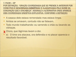 A casaca dele estava remendada mas estava limpa. Ambos se amavam, contudo não se falavam. Todo mundo trabalhando: ou varrendo o chão ou lavando as vidraças. Chora, que lágrimas lavam a dor. e)  O time ora atacava, ora defendia e no placar aparecia o resultado favorável. X 
