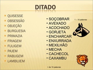 QUISESSE OBSESSÃO OBJEÇÃO BURGUESIA PRIMAZIA FRIAGEM FULIGEM PAJEM RABUGEM LAMBUJEM SOÇOBRAR AVEXADO ACOCHADO GORJETA ENCHARCAR ENXURRADA MEXILHÃO MECHA CACHECOL CAXAMBU 1 – 10 palavras + de 10 palavras 