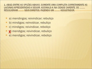 a) mendingos; reivindicar; rebuliço b) mindigos; reinvidicar, rebuliço c) mindigos; reivindicar, reboliço d) mendigos; reivindicar, rebuliço e) mendigos; reivindicar, reboliço  X 