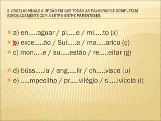 a) en.....aguar / pi.....e / mi.....to (x) b) exce.....ão / Suí.....a / ma.....arico (ç)  c) mon.....e / su.....estão / re.....eitar (g)  d) búss.....la / eng.....lir / ch.....visco (u)  e) .....mpecilho / pr.....vilégio / s.....lvícola (i)  X 
