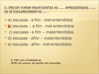 a) escusas - a fim - mal-entendidos b) excusas – a fim - mal-entendidos    c) excusas - a fim – malentendidos  d) excusas - afim – malentendidos e) escusas - afim - mal-entendidos  X A  FIM: com a finalidade de AFIM: em comum, em acordo, em comunhão 