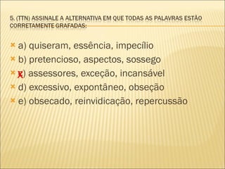 a) quiseram, essência, impecílio b) pretencioso, aspectos, sossego c) assessores, exceção, incansável d) excessivo, expontâneo, obseção e) obsecado, reinvidicação, repercussão  X 