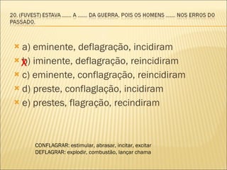 a) eminente, deflagração, incidiram  b) iminente, deflagração, reincidiram  c) eminente, conflagração, reincidiram d) preste, conflaglação, incidiram e) prestes, flagração, recindiram  X CONFLAGRAR: estimular, abrasar, incitar, excitar DEFLAGRAR: explodir, combustão, lançar chama 