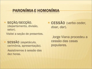 SEÇÃO/SECÇÃO.  (departamento, divisão, setor). Visitei a seção de presentes. SESSÃO  (espetáculo, cerimônia, apresentação). Assistiremos à sessão das dez horas. CESSÃO  (verbo  ceder, doar, dar ). Jorge Viana procedeu a cessão das casas populares. 