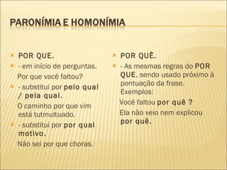 POR QUE. - em início de perguntas. Por que você faltou? - substitui por  pelo qual / pela qual. O caminho por que vim está tutmultuado. - substitui por  por qual motivo. Não sei por que choras. POR QUÊ. - As mesmas regras do  POR QUE , sendo usado próximo à pontuação da frase. Exemplos: Você faltou  por quê ? Ela não veio nem explicou  por quê. 