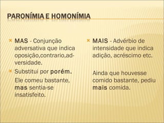 MAS  - Conjunção adversativa que indica oposição,contrario,ad-versidade. Substitui por  porém. Ele comeu bastante,  mas  sentia-se insatisfeito. MAIS  - Advérbio de intensidade que indica adição, acréscimo etc. Ainda que houvesse comido bastante, pediu  mais  comida. 