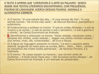 A) O trecho: “ Vi uma estrela tão alta, / Vi uma estrela tão fria! / Vi uma estrela luzindo / Na minha vida vazia. ”, de Manuel Bandeira, exemplifica o eufemismo. B) Evidenciamos a antítese no trecho: “ E sob as ondas ritmadas / e sob as nuvens e os ventos / e sob as pontes e sob o sarcasmo / e sob a gosma e o vômito ”, de Carlos Drummond de Andrade. C) Identificamos a aliteração no trecho: “ Vozes veladas, veludosas vozes, / Volúpias dos violões, vozes veladas /  Vagam nos velhos vórtices velozes / Dos ventos, vivas, vãs, vulcanizadas. ”, de Cruz e Souza. D) A figura de linguagem presente no trecho: “ Lá vem o vaqueiro pelos atalhos, tangendo as reses para os currais. Blém... blém... blém... cantam os chocalhos dos tristes bodes patriarcais. ”, de Ascenso Ferreira, é a hipérbole. E) O trecho: “ As casas espiam os homens / que correm atrás de mulheres. / A tarde talvez fosse azul / não houvesse tantos desejos. ”, de Carlos Drummond de Andrade, é um exemplo de polissíndeto. X 