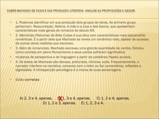 1. Podemos identificar em sua produção dois grupos de obras. Ao primeiro grupo pertencem  R essurreição ,  Helena ,  A mão e a luva  e  Iaiá Garcia , que apresentam características mais gerais do romance do século XIX. 2.  Memórias Póstumas de Brás Cubas  é sua obra com características mais tipicamente românticas. É a partir dela que Machado se revela um romântico nato, apesar do sucesso de outras obras realistas que escreveu. 3. Além de romancista, Machado escreveu uma grande quantidade de contos. Estreou como contista em pleno Romantismo e seus contos sofreram significativa mudança de perspectiva e de linguagem a partir da coletânea  Papéis avulsos . 4. Os textos de Machado são densos, profundos, irônicos, sutis. Frequentemente, o narrador interfere na narrativa, conversa com o leitor ou faz comentários, reflexões e digressões. A introspecção psicológica é a marca de suas personagens. Estão  corretas : A) 2, 3 e 4, apenas.  B) 1, 3 e 4, apenas.  C) 1, 2 e 4, apenas. D) 1, 2 e 3, apenas.  E) 1, 2, 3 e 4. X 