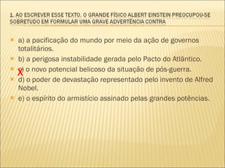 a) a pacificação do mundo por meio da ação de governos totalitários. b) a perigosa instabilidade gerada pelo Pacto do Atlântico. c) o novo potencial belicoso da situação de pós-guerra. d) o poder de devastação representado pelo invento de Alfred Nobel. e) o espírito do armistício assinado pelas grandes potências. X 