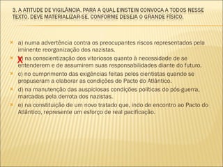a) numa advertência contra os preocupantes riscos representados pela iminente reorganização dos nazistas. b) na conscientização dos vitoriosos quanto à necessidade de se entenderem e de assumirem suas responsabilidades diante do futuro. c) no cumprimento das exigências feitas pelos cientistas quando se propuseram a elaborar as condições do Pacto do Atlântico. d) na manutenção das auspiciosas condições políticas do pós-guerra, marcadas pela derrota dos nazistas. e) na constituição de um novo tratado que, indo de encontro ao Pacto do Atlântico, represente um esforço de real pacificação. X 
