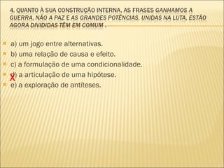 a) um jogo entre alternativas. b) uma relação de causa e efeito. c) a formulação de uma condicionalidade. d) a articulação de uma hipótese. e) a exploração de antíteses. X 