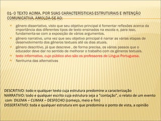 gênero dissertativo, visto que seu objetivo principal é fomentar reflexões acerca da importância dos diferentes tipos de texto ensinados na escola e, para isso, fundamenta-se com a exposição de vários argumentos. gênero narrativo, uma vez que seu objetivo principal é narrar as várias etapas de desenvolvimento dos gêneros textuais até os dias atuais. gênero descritivo, já que descreve , de forma precisa, os vários passos que o educador deve dar no sentido de melhorar o trabalho com os gêneros textuais. texto informativo, cujo público alvo são os professores de Língua Portuguesa. Nenhuma das alternativas DESCRITIVO: todo e qualquer texto cuja estrutura predomine a caracterização NARRATIVO: todo e qualquer escrito cuja estrutura seja a “contação”, o relato de um evento com  DILEMA – CLIMAX – DESFECHO (começo, meio e fim) DISSERTATIVO: toda e qualquer estrutura em que predomina o ponto de vista, a opinião 