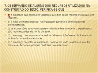 a) o emprego das aspas em "poderes" justifica-se do mesmo modo que em "provas". b) a falta de marca pessoal na linguagem garante a objetividade da demonstração. c) as expressões astronomia personalizada e basta repetir o experimento são manifestações da ironia do autor. d) o emprego das aspas em "acreditar" deve-se à ênfase atribuída a uma ação afirmativa dos cientistas. e) o emprego da palavra inspiração, no final do texto, revela que o autor reviu e retificou sua posição contrária ao esoterismo. X 