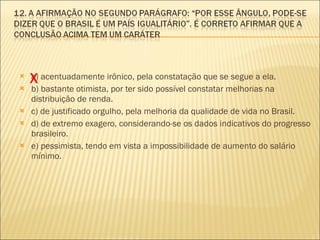 a) acentuadamente irônico, pela constatação que se segue a ela. b) bastante otimista, por ter sido possível constatar melhorias na distribuição de renda. c) de justificado orgulho, pela melhoria da qualidade de vida no Brasil. d) de extremo exagero, considerando-se os dados indicativos do progresso brasileiro. e) pessimista, tendo em vista a impossibilidade de aumento do salário mínimo. X 
