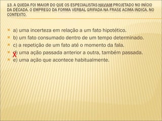 a) uma incerteza em relação a um fato hipotético. b) um fato consumado dentro de um tempo determinado. c) a repetição de um fato até o momento da fala. d) uma ação passada anterior a outra, também passada. e) uma ação que acontece habitualmente. X 