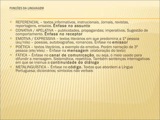 REFERENCIAL – textos informativos, instrucionais. Jornais, revistas, reportagens, ensaios.  Ênfase no assunto CONATIVA / APELATIVA – publicidades, propagandas; imperativos. Sugestão de comportamento.  Ênfase no receptor EMOTIVA / EXPRESSIVA – textos literários em que predomina a 1ª pessoa (eu/nós) – poesias, autobiografias, romances. Ênfase no  emissor POÉTICA – textos literários, a exemplo da emotiva. Porém narração de 3ª pessoa (ele/eles) – Ênfase na  mensagem  (elaboração do texto) FÁTICA – Ênfase no  canal de comunicação , ou seja, o meio usado para difundir a mensagem. Sistemática, repetitiva. Também sentenças interrogativas em que se insinua a  continuidade do diálogo METALINGUÍSTICA – Ênfase no  código . Textos que abordem a Língua Portuguesa; dicionários; símbolos não verbais 