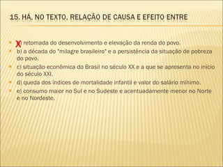 a) retomada do desenvolvimento e elevação da renda do povo. b) a década do "milagre brasileiro" e a persistência da situação de pobreza do povo. c) situação econômica do Brasil no século XX e a que se apresenta no início do século XXI. d) queda dos índices de mortalidade infantil e valor do salário mínimo. e) consumo maior no Sul e no Sudeste e acentuadamente menor no Norte e no Nordeste. X 