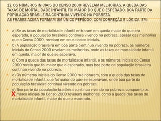 a) Se as taxas de mortalidade infantil entraram em queda maior do que era esperada, a população brasileira continua vivendo na pobreza, apesar das melhorias que o Censo 2000, revelam em seus dados iniciais. b) A população brasileira em boa parte continua vivendo na pobreza, os números iniciais do Censo 2000 revelam as melhorias, onde as taxas de mortalidade infantil em queda, maior do que se esperava. c) Com a queda das taxas de mortalidade infantil, e os números iniciais do Censo 2000 revela que foi maior que o esperado, mas boa parte da população brasileira continua vivendo na pobreza. d) Os números iniciais do Censo 2000 melhoraram, com a queda das taxas de mortalidade infantil, que foi maior do que se esperavam, onde boa parte da população brasileira continua vivendo na pobreza. e) Boa parte da população brasileira continua vivendo na pobreza, conquanto os números iniciais do Censo 2000 revelem melhorias, como a queda das taxas de mortalidade infantil, maior do que o esperado. X 