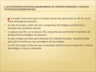 a) é antiga a luta para que a inclusão social dos oprimidos se dê do modo mais abrangente possível. b) vem de longe a idéia de que o progresso tecnológico encaminha a solução das questões sociais. c) aquele escritor, já no século XIX, propunha-se a enfrentar a barbárie do desequilíbrio ecológico do planeta. d) são antigas as lutas pela abolição do trabalho forçado, caracterizadas pela plena confiança nas vantagens da tecnologia. e) vem de longe a idéia de que a exclusão social só ocorre quando o avanço tecnológico é pouco relevante. X 