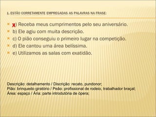 a) Receba meus cumprimentos pelo seu aniversário. b) Ele agiu com muita descrição.  c) O pião conseguiu o primeiro lugar na competição.  d) Ele cantou uma área belíssima. e) Utilizamos as salas com exatidão. X Descrição: detalhamento / Discrição: recato, pundonor; Pião: brinquedo giratório / Peão: profissional de rodeio, trabalhador braçal; Área: espaço / Ária: parte introdutória de ópera; 