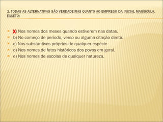 a) Nos nomes dos meses quando estiverem nas datas. b) No começo de período, verso ou alguma citação direta.  c) Nos substantivos próprios de qualquer espécie d) Nos nomes de fatos históricos dos povos em geral.  e) Nos nomes de escolas de qualquer natureza. X 