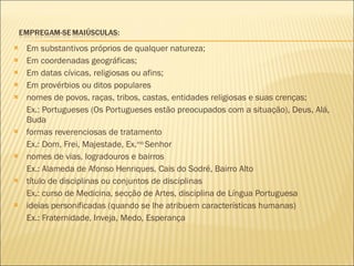Em substantivos próprios de qualquer natureza; Em coordenadas geográficas; Em datas cívicas, religiosas ou afins; Em provérbios ou ditos populares nomes de povos, raças, tribos, castas, entidades religiosas e suas crenças; Ex.: Portugueses (Os Portugueses estão preocupados com a situação), Deus, Alá, Buda formas reverenciosas de tratamento Ex.: Dom, Frei, Majestade, Ex. mo  Senhor nomes de vias, logradouros e bairros Ex.: Alameda de Afonso Henriques, Cais do Sodré, Bairro Alto título de disciplinas ou conjuntos de disciplinas Ex.: curso de Medicina, secção de Artes, disciplina de Língua Portuguesa ideias personificadas (quando se lhe atribuem características humanas) Ex.: Fraternidade, Inveja, Medo, Esperança 