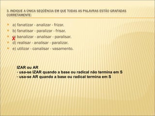 a) fanatizar - analizar - frizar. b) fanatisar - paralizar - frisar.  c) banalizar - analisar - paralisar.  d) realisar - analisar - paralizar. e) utilizar - canalisar - vasamento. X IZAR ou AR  usa-se IZAR quando a base ou radical não termina em S usa-se AR quando a base ou radical termina em S 