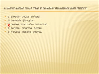 a) enxotar - trouxa - chícara. b) berinjela - jiló - gipe.  c) passos - discussão - arremesso.  d) certeza - empresa - defeza. e) nervoso - desafio - atravez. X 