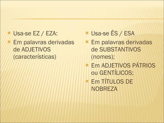 Usa-se EZ / EZA: Em palavras derivadas de ADJETIVOS (características) Usa-se ÊS / ESA Em palavras derivadas de SUBSTANTIVOS (nomes); Em ADJETIVOS PÁTRIOS ou GENTÍLICOS; Em TÍTULOS DE NOBREZA 