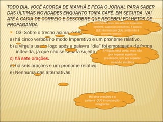 03- Sobre o trecho acima, é  correto  dizer: a) há cinco verbos no modo Imperativo e um pronome relativo. b) a vírgula usada logo após a palavra “dia” foi empregada de forma indevida, já que não se separa sujeito e predicado por vírgulas. c) há sete orações. d) há seis orações e um pronome relativo. e) Nenhuma das alternativas Os verbos do texto não estão no Imperativo ( ordens , sugestões conselhos). A palavra QUE não troca por QUAL (então não é pronome relativo) A vírgula está certa, mas não por separar sujeito e predicado, sim por separar inversão sintática Há sete orações e a palavra  QUE é conjunção integrante 