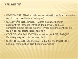 PRONOME RELATIVO – pode ser substituído por QUAL: este é o técnico  de que  lhe falei. (do qual) CONJUNÇÃO INTEGRANTE – Marca as subordinadas substantivas (orações introduzidas por QUE ou SE, e completam uma oração anterior) : Você se conscientizou de  que não há outra alternativa? COORDENADA EXPLICATIVA – substitui por POIS, PORQUE: Escorregou  que  o piso estava oleoso SUBORDINADA CONSECUTIVA – substitui por TANTO QUE: Estudou matemática  que  ficou meio “doido” 