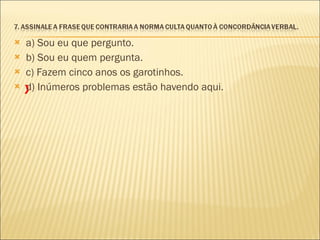 a) Sou eu que pergunto. b) Sou eu quem pergunta. c) Fazem cinco anos os garotinhos. d) Inúmeros problemas estão havendo aqui. X 