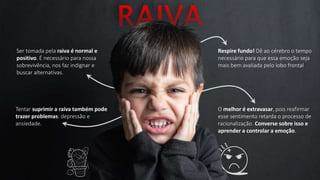 Ser tomada pela raiva é normal e
positivo. É necessário para nossa
sobrevivência, nos faz indignar e
buscar alternativas.
Respire fundo! Dê ao cérebro o tempo
necessário para que essa emoção seja
mais bem avaliada pelo lobo frontal
Tentar suprimir a raiva também pode
trazer problemas: depressão e
ansiedade.
O melhor é extravasar, pois reafirmar
esse sentimento retarda o processo de
racionalização. Converse sobre isso e
aprender a controlar a emoção.
 