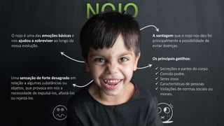 O nojo é uma das emoções básicas e
nos ajudou a sobreviver ao longo da
nossa evolução.
A vantagem que o nojo nos deu foi
principalmente a possibilidade de
evitar doenças.
Uma sensação de forte desagrado em
relação a algumas substâncias ou
objetos, que provoca em nós a
necessidade de expulsá-los, afastá-los
ou rejeitá-los.
Os principais gatilhos:
 Secreções e partes do corpo
 Comida podre.
 Seres vivos
 Características de pessoas
 Violações de normas sociais ou
morais.
 