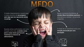 O medo é basicamente a maneira que
o corpo encontra de nos preparar
para algo que nos represente ameaça
ou perigo.
Nesses momentos de estresse, o
cérebro libera hormônios químicos – a
adrenalina e o cortisol – na corrente
sanguínea.
Quando somos confrontados com uma
situação como esta, o cérebro envia
para o corpo sinais que buscam
maximizar as chances de
sobrevivência.
O medo ele se caracteriza como uma
emoção provocada por uma
percepção.
 