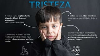 A tristeza é uma reação natural a
situações difíceis de serem
vivenciadas.
Sentir tristeza é saudável.
A tristeza por si só, não o impede de
seguir com as suas atividades do dia a
dia.
O sentimento de tristeza é a uma
reação apropriada diante de algum
evento e não dura mais do que horas
ou dias.
Quando você procura entender seus
sentimentos, com autoconhecimento
você pode criar maneiras melhores de
superar a tristeza.
 