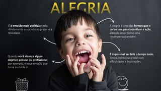 É a emoção mais positiva e está
diretamente associada ao prazer e à
felicidade.
A alegria é uma das formas que o
corpo tem para incentivar a ação,
além de atuar como uma
recompensa também.
Quando você alcança algum
objetivo pessoal ou profissional,
por exemplo, é essa emoção que
toma conta de si.
É impossível ser feliz o tempo todo.
Esteja pronto para lidar com
dificuldades e frustrações.
 