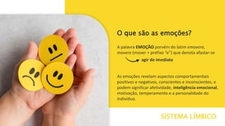 As emoções revelam aspectos comportamentais
positivos e negativos, conscientes e inconscientes, e
podem significar afetividade, inteligência emocional,
motivação, temperamento e a personalidade do
indivíduo.
SISTEMA LÍMBICO
O que são as emoções?
A palavra EMOÇÃO porvém do latim emovere,
movere (mover + prefixo “e”) que denota afastar-se
agir de imediato
 