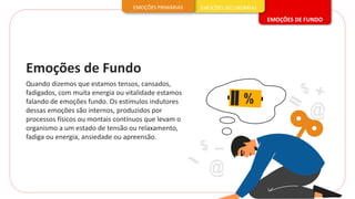 Quando dizemos que estamos tensos, cansados,
fadigados, com muita energia ou vitalidade estamos
falando de emoções fundo. Os estímulos indutores
dessas emoções são internos, produzidos por
processos físicos ou montais contínuos que levam o
organismo a um estado de tensão ou relaxamento,
fadiga ou energia, ansiedade ou apreensão.
Emoções de Fundo
EMOÇÕES DE FUNDO
EMOÇÕES SECUNDÁRIAS
EMOÇÕES PRIMÁRIAS
 