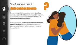É uma investigação individual que busca identificar
quais são as características mais marcantes, os gostos,
as inclinações, os padrões de comportamento e os
sentimentos vivenciados por ela.
Você sabe o que é
Autoconhecimento ?
Esse aspecto pode colaborar com o desenvolvimento
da autoconfiança necessária para tomar decisões,
planejar nosso futuro e definir objetivos e metas de
forma eficiente.
 