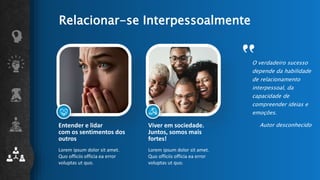 Relacionar-se Interpessoalmente
Lorem ipsum dolor sit amet.
Quo officiis officia ea error
voluptas ut quo.
Lorem ipsum dolor sit amet.
Quo officiis officia ea error
voluptas ut quo.
O verdadeiro sucesso
depende da habilidade
de relacionamento
interpessoal, da
capacidade de
compreender ideias e
emoções.
Autor desconhecido
Entender e lidar
com os sentimentos dos
outros
Viver em sociedade.
Juntos, somos mais
fortes!
 
