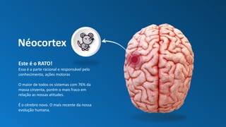 Néocortex
Este é o RATO!
Essa é a parte racional e responsável pelo
conhecimento, ações motoras
O maior de todos os sistemas com 76% da
massa cinzenta, porém o mais fraco em
relação as nossas atitudes.
É o cérebro novo. O mais recente da nossa
evolução humana.
 