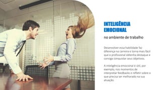 INTELIGÊNCIA
EMOCIONAL
no ambiente de trabalho
Desenvolver essa habilidade faz
diferença na carreira e torna mais fácil
que o profissional obtenha destaque e
consiga conquistar seus objetivos.
A inteligência emocional é útil, por
exemplo, nos momentos de
interpretar feedbacks e refletir sobre o
que precisa ser melhorado na sua
atuação.
 