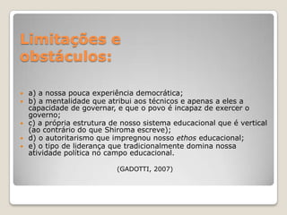 Limitações e
obstáculos:

 a) a nossa pouca experiência democrática;
 b) a mentalidade que atribui aos técnicos e apenas a eles a
  capacidade de governar, e que o povo é incapaz de exercer o
  governo;
 c) a própria estrutura de nosso sistema educacional que é vertical
  (ao contrário do que Shiroma escreve);
 d) o autoritarismo que impregnou nosso ethos educacional;
 e) o tipo de liderança que tradicionalmente domina nossa
  atividade política no campo educacional.

                          (GADOTTI, 2007)
 
